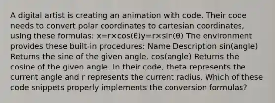 A digital artist is creating an animation with code. Their code needs to convert polar coordinates to cartesian coordinates, using these formulas: x=r×cos(θ)y=r×sin(θ) The environment provides these built-in procedures: Name Description sin(angle) Returns the sine of the given angle. cos(angle) Returns the cosine of the given angle. In their code, theta represents the current angle and r represents the current radius. Which of these code snippets properly implements the conversion formulas?