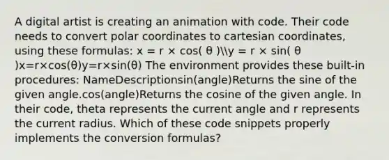 A digital artist is creating an animation with code. Their code needs to convert polar coordinates to cartesian coordinates, using these formulas: x = r × cos( θ )y = r × sin( θ )x=r×cos(θ)y=r×sin(θ) The environment provides these built-in procedures: NameDescriptionsin(angle)Returns the sine of the given angle.cos(angle)Returns the cosine of the given angle. In their code, theta represents the current angle and r represents the current radius. Which of these code snippets properly implements the conversion formulas?