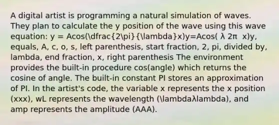 A digital artist is programming a natural simulation of waves. They plan to calculate the y position of the wave using this wave equation: y = Acos(dfrac(2pi)(lambda)x)y=Acos( λ 2π ​ x)y, equals, A, c, o, s, left parenthesis, start fraction, 2, pi, divided by, lambda, end fraction, x, right parenthesis The environment provides the built-in procedure cos(angle) which returns the cosine of angle. The built-in constant PI stores an approximation of PI. In the artist's code, the variable x represents the x position (xxx), wL represents the wavelength (lambdaλlambda), and amp represents the amplitude (AAA).