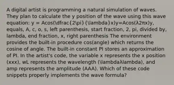 A digital artist is programming a natural simulation of waves. They plan to calculate the y position of the wave using this wave equation: y = Acos(dfrac(2pi)(lambda)x)y=Acos(λ2π​x)y, equals, A, c, o, s, left parenthesis, start fraction, 2, pi, divided by, lambda, end fraction, x, right parenthesis The environment provides the built-in procedure cos(angle) which returns the cosine of angle. The built-in constant PI stores an approximation of PI. In the artist's code, the variable x represents the x position (xxx), wL represents the wavelength (lambdaλlambda), and amp represents the amplitude (AAA). Which of these code snippets properly implements the wave formula?