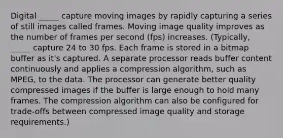 Digital _____ capture moving images by rapidly capturing a series of still images called frames. Moving image quality improves as the number of frames per second (fps) increases. (Typically, _____ capture 24 to 30 fps. Each frame is stored in a bitmap buffer as it's captured. A separate processor reads buffer content continuously and applies a compression algorithm, such as MPEG, to the data. The processor can generate better quality compressed images if the buffer is large enough to hold many frames. The compression algorithm can also be configured for trade-offs between compressed image quality and storage requirements.)