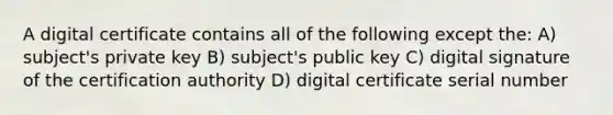 A digital certificate contains all of the following except the: A) subject's private key B) subject's public key C) digital signature of the certification authority D) digital certificate serial number