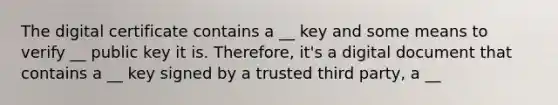 The digital certificate contains a __ key and some means to verify __ public key it is. Therefore, it's a digital document that contains a __ key signed by a trusted third party, a __