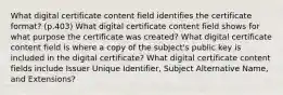 What digital certificate content field identifies the certificate format? (p.403) What digital certificate content field shows for what purpose the certificate was created? What digital certificate content field is where a copy of the subject's public key is included in the digital certificate? What digital certificate content fields include Issuer Unique Identifier, Subject Alternative Name, and Extensions?