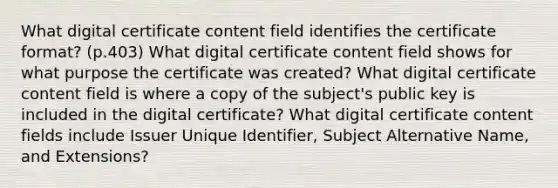 What digital certificate content field identifies the certificate format? (p.403) What digital certificate content field shows for what purpose the certificate was created? What digital certificate content field is where a copy of the subject's public key is included in the digital certificate? What digital certificate content fields include Issuer Unique Identifier, Subject Alternative Name, and Extensions?