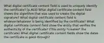 What digital certificate content field is used to uniquely identify the certificate? (p.403) What digital certificate content field shows the algorithm that was used to create the digital signature? What digital certificate content field is whoever/whatever is being identified by the certificate? What digital certificate content field show the entity that verifies the authenticity of the certificate? (This entity *creates* the certificate) What digital certificate content fields show the dates the certificate is good through?