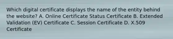 Which digital certificate displays the name of the entity behind the website? A. Online Certificate Status Certificate B. Extended Validation (EV) Certificate C. Session Certificate D. X.509 Certificate