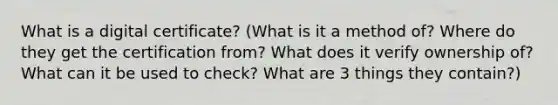 What is a digital certificate? (What is it a method of? Where do they get the certification from? What does it verify ownership of? What can it be used to check? What are 3 things they contain?)