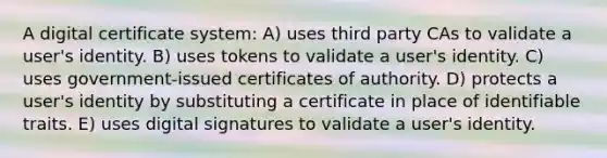 A digital certificate system: A) uses third party CAs to validate a user's identity. B) uses tokens to validate a user's identity. C) uses government-issued certificates of authority. D) protects a user's identity by substituting a certificate in place of identifiable traits. E) uses digital signatures to validate a user's identity.