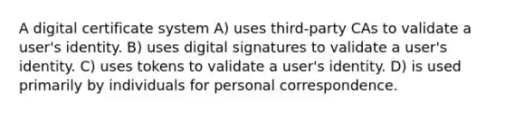 A digital certificate system A) uses third-party CAs to validate a user's identity. B) uses digital signatures to validate a user's identity. C) uses tokens to validate a user's identity. D) is used primarily by individuals for personal correspondence.