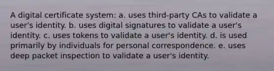 A digital certificate system: a. uses third-party CAs to validate a user's identity. b. uses digital signatures to validate a user's identity. c. uses tokens to validate a user's identity. d. is used primarily by individuals for personal correspondence. e. uses deep packet inspection to validate a user's identity.