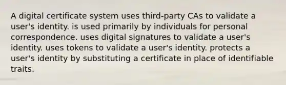 A digital certificate system uses third-party CAs to validate a user's identity. is used primarily by individuals for personal correspondence. uses digital signatures to validate a user's identity. uses tokens to validate a user's identity. protects a user's identity by substituting a certificate in place of identifiable traits.