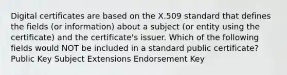 Digital certificates are based on the X.509 standard that defines the fields (or information) about a subject (or entity using the certificate) and the certificate's issuer. Which of the following fields would NOT be included in a standard public certificate? Public Key Subject Extensions Endorsement Key