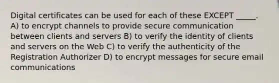 Digital certificates can be used for each of these EXCEPT _____. A) to encrypt channels to provide secure communication between clients and servers B) to verify the identity of clients and servers on the Web C) to verify the authenticity of the Registration Authorizer D) to encrypt messages for secure email communications