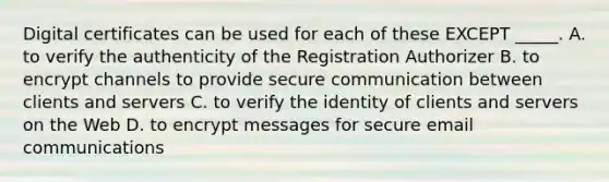 Digital certificates can be used for each of these EXCEPT _____. A. to verify the authenticity of the Registration Authorizer B. to encrypt channels to provide secure communication between clients and servers C. to verify the identity of clients and servers on the Web D. to encrypt messages for secure email communications