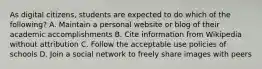 As digital citizens, students are expected to do which of the following? A. Maintain a personal website or blog of their academic accomplishments B. Cite information from Wikipedia without attribution C. Follow the acceptable use policies of schools D. Join a social network to freely share images with peers