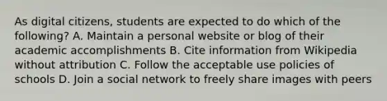 As digital citizens, students are expected to do which of the following? A. Maintain a personal website or blog of their academic accomplishments B. Cite information from Wikipedia without attribution C. Follow the acceptable use policies of schools D. Join a social network to freely share images with peers