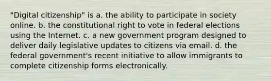 "Digital citizenship" is a. the ability to participate in society online. b. the constitutional right to vote in federal elections using the Internet. c. a new government program designed to deliver daily legislative updates to citizens via email. d. the federal government's recent initiative to allow immigrants to complete citizenship forms electronically.