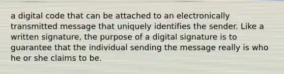 a digital code that can be attached to an electronically transmitted message that uniquely identifies the sender. Like a written signature, the purpose of a digital signature is to guarantee that the individual sending the message really is who he or she claims to be.