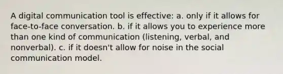 A digital communication tool is effective: a. only if it allows for face-to-face conversation. b. if it allows you to experience more than one kind of communication (listening, verbal, and nonverbal). c. if it doesn't allow for noise in the social communication model.