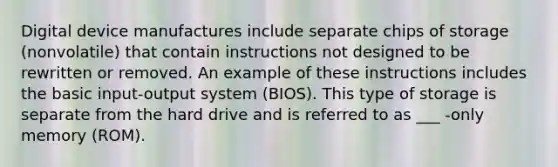 Digital device manufactures include separate chips of storage (nonvolatile) that contain instructions not designed to be rewritten or removed. An example of these instructions includes the basic input-output system (BIOS). This type of storage is separate from the hard drive and is referred to as ___ -only memory (ROM).