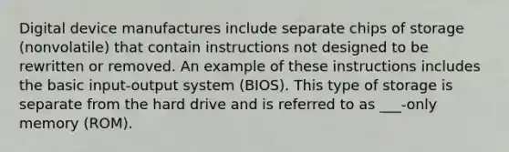 Digital device manufactures include separate chips of storage (nonvolatile) that contain instructions not designed to be rewritten or removed. An example of these instructions includes the basic input-output system (BIOS). This type of storage is separate from the hard drive and is referred to as ___-only memory (ROM).