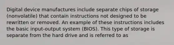 Digital device manufactures include separate chips of storage (nonvolatile) that contain instructions not designed to be rewritten or removed. An example of these instructions includes the basic input-output system (BIOS). This type of storage is separate from the hard drive and is referred to as