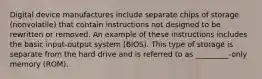 Digital device manufactures include separate chips of storage (nonvolatile) that contain instructions not designed to be rewritten or removed. An example of these instructions includes the basic input-output system (BIOS). This type of storage is separate from the hard drive and is referred to as _________-only memory (ROM).