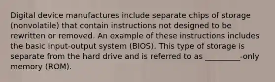 Digital device manufactures include separate chips of storage (nonvolatile) that contain instructions not designed to be rewritten or removed. An example of these instructions includes the basic input-output system (BIOS). This type of storage is separate from the hard drive and is referred to as _________-only memory (ROM).