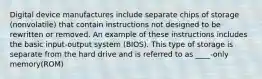 Digital device manufactures include separate chips of storage (nonvolatile) that contain instructions not designed to be rewritten or removed. An example of these instructions includes the basic input-output system (BIOS). This type of storage is separate from the hard drive and is referred to as ____-only memory(ROM)