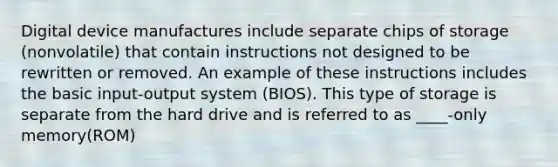 Digital device manufactures include separate chips of storage (nonvolatile) that contain instructions not designed to be rewritten or removed. An example of these instructions includes the basic input-output system (BIOS). This type of storage is separate from the hard drive and is referred to as ____-only memory(ROM)