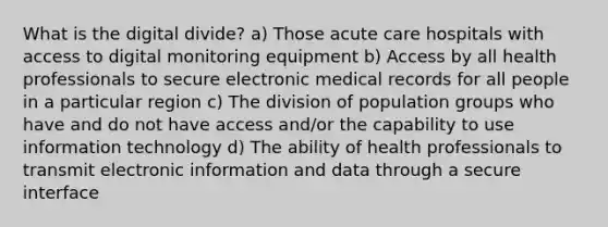 What is the digital divide? a) Those acute care hospitals with access to digital monitoring equipment b) Access by all health professionals to secure electronic medical records for all people in a particular region c) The division of population groups who have and do not have access and/or the capability to use information technology d) The ability of health professionals to transmit electronic information and data through a secure interface