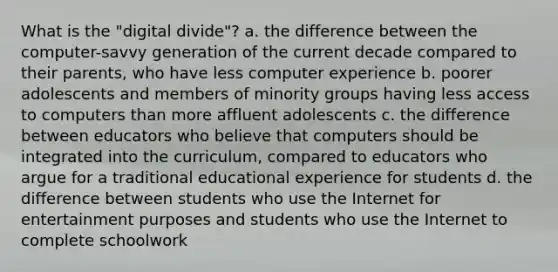 What is the "digital divide"? a. the difference between the computer-savvy generation of the current decade compared to their parents, who have less computer experience b. poorer adolescents and members of minority groups having less access to computers than more affluent adolescents c. the difference between educators who believe that computers should be integrated into the curriculum, compared to educators who argue for a traditional educational experience for students d. the difference between students who use the Internet for entertainment purposes and students who use the Internet to complete schoolwork