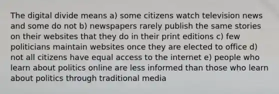 The digital divide means a) some citizens watch television news and some do not b) newspapers rarely publish the same stories on their websites that they do in their print editions c) few politicians maintain websites once they are elected to office d) not all citizens have equal access to the internet e) people who learn about politics online are less informed than those who learn about politics through traditional media