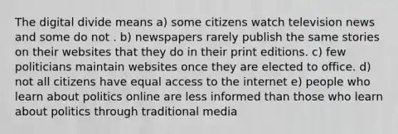 The digital divide means a) some citizens watch television news and some do not . b) newspapers rarely publish the same stories on their websites that they do in their print editions. c) few politicians maintain websites once they are elected to office. d) not all citizens have equal access to the internet e) people who learn about politics online are less informed than those who learn about politics through traditional media