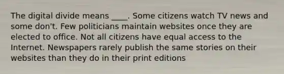 The digital divide means ____. Some citizens watch TV news and some don't. Few politicians maintain websites once they are elected to office. Not all citizens have equal access to the Internet. Newspapers rarely publish the same stories on their websites than they do in their print editions