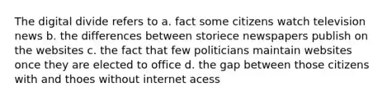 The digital divide refers to a. fact some citizens watch television news b. the differences between storiece newspapers publish on the websites c. the fact that few politicians maintain websites once they are elected to office d. the gap between those citizens with and thoes without internet acess