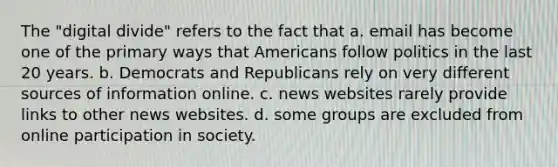 The "digital divide" refers to the fact that a. email has become one of the primary ways that Americans follow politics in the last 20 years. b. Democrats and Republicans rely on very different sources of information online. c. news websites rarely provide links to other news websites. d. some groups are excluded from online participation in society.