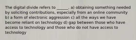 The digital divide refers to ______. a) obtaining something needed by soliciting contributions, especially from an online community b) a form of electronic aggression c) all the ways we have become reliant on technology d) gap between those who have access to technology and those who do not have access to technology