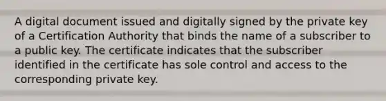 A digital document issued and digitally signed by the private key of a Certification Authority that binds the name of a subscriber to a public key. The certificate indicates that the subscriber identified in the certificate has sole control and access to the corresponding private key.