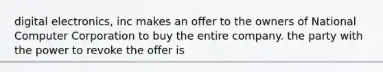 digital electronics, inc makes an offer to the owners of National Computer Corporation to buy the entire company. the party with the power to revoke the offer is