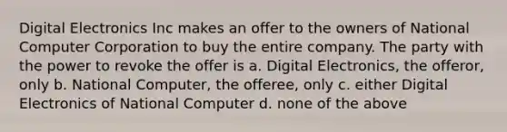 Digital Electronics Inc makes an offer to the owners of National Computer Corporation to buy the entire company. The party with the power to revoke the offer is a. Digital Electronics, the offeror, only b. National Computer, the offeree, only c. either Digital Electronics of National Computer d. none of the above