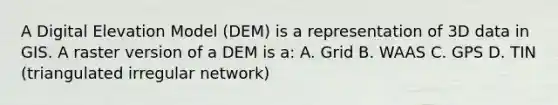 A Digital Elevation Model (DEM) is a representation of 3D data in GIS. A raster version of a DEM is a: A. Grid B. WAAS C. GPS D. TIN (triangulated irregular network)