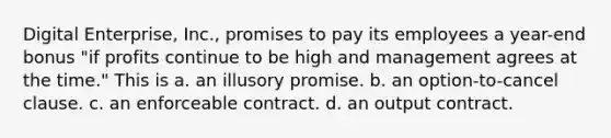 Digital Enterprise, Inc., promises to pay its employees a year-end bonus "if profits continue to be high and management agrees at the time." This is a. an illusory promise. b. an option-to-cancel clause. c. an enforceable contract. d. an output contract.