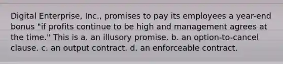 Digital Enterprise, Inc., promises to pay its employees a year-end bonus "if profits continue to be high and management agrees at the time." This is a. ​an illusory promise. b. ​an option-to-cancel clause. c. ​an output contract. d. ​an enforceable contract.