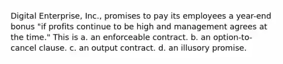 Digital Enterprise, Inc., promises to pay its employees a year-end bonus "if profits continue to be high and management agrees at the time." This is a. an enforceable contract. b. an option-to-cancel clause. c. an output contract. d. an illusory promise.