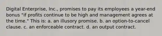 Digital Enterprise, Inc., promises to pay its employees a year-end bonus "if profits continue to be high and management agrees at the time." This is: a. ​an illusory promise. b. ​an option-to-cancel clause. c. ​an enforceable contract. d. ​an output contract.