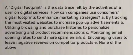 A "Digital Footprint" is the data trace left by the activities of a user on digital services. How can companies use consumers' digital footprints to enhance marketing strategies? a. By tracking the most visited websites to increase pop-up advertisements b. Utilizing browsing and purchase histories to personalize advertising and product recommendations c. Monitoring email opening rates to send more spam emails d. Encouraging users to leave negative reviews on competitor products e. None of the above