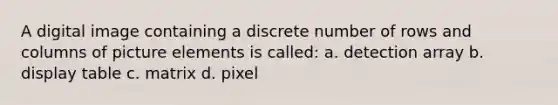 A digital image containing a discrete number of rows and columns of picture elements is called: a. detection array b. display table c. matrix d. pixel