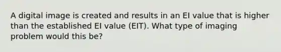 A digital image is created and results in an EI value that is higher than the established EI value (EIT). What type of imaging problem would this be?